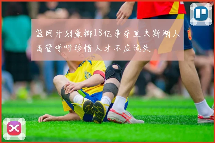 篮网计划豪掷18亿争夺里夫斯湖人高管呼吁珍惜人才不应流失
