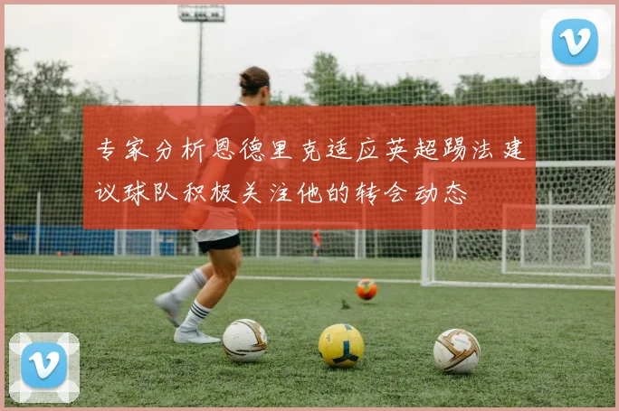 专家分析恩德里克适应英超踢法建议球队积极关注他的转会动态