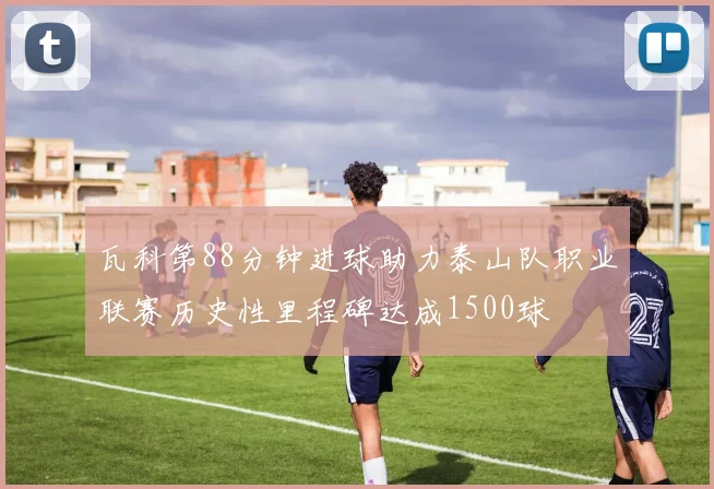 瓦科第88分钟进球助力泰山队职业联赛历史性里程碑达成1500球