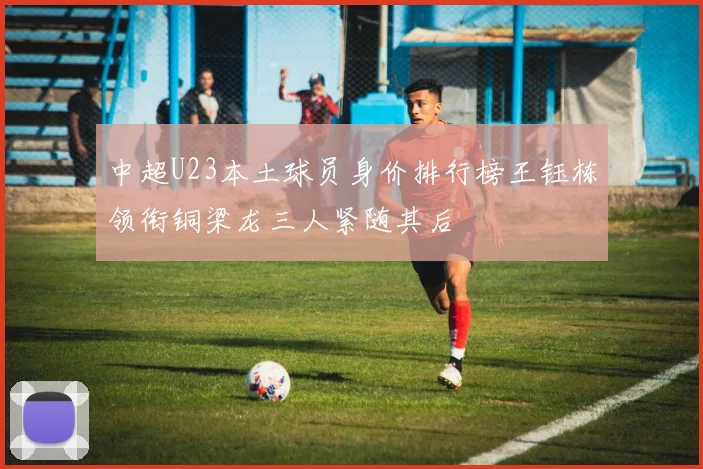 中超U23本土球员身价排行榜王钰栋领衔铜梁龙三人紧随其后