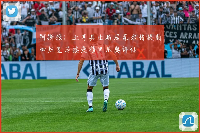阿斯报：土耳其出局居莱尔将提前回归皇马接受穆里尼奥评估