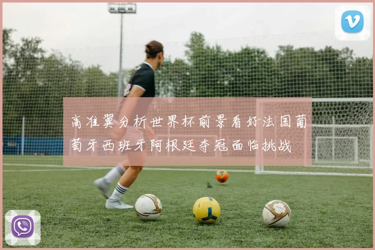 高准翼分析世界杯前景看好法国葡萄牙西班牙阿根廷夺冠面临挑战