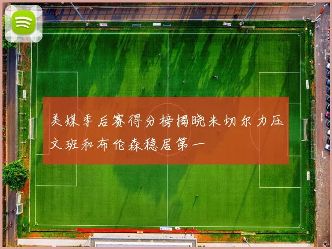 美媒季后赛得分榜揭晓米切尔力压文班和布伦森稳居第一